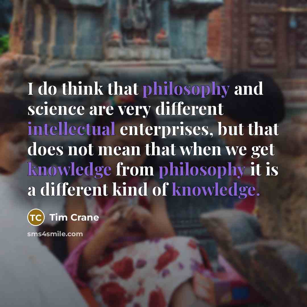 “I do think that philosophy and science are very different intellectual enterprises, but that does not mean that when we get knowledge from philosophy it is a different kind of knowledge.” quote by Tim Crane