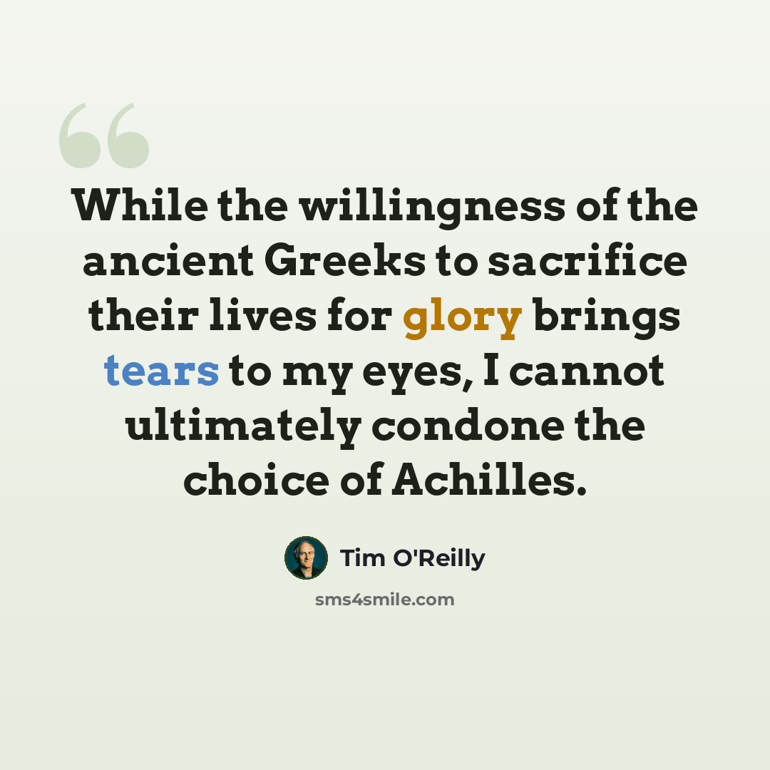 “While the willingness of the ancient Greeks to sacrifice their lives for glory brings tears to my eyes, I cannot ultimately condone the choice of Achilles.” quote by Tim O'Reilly