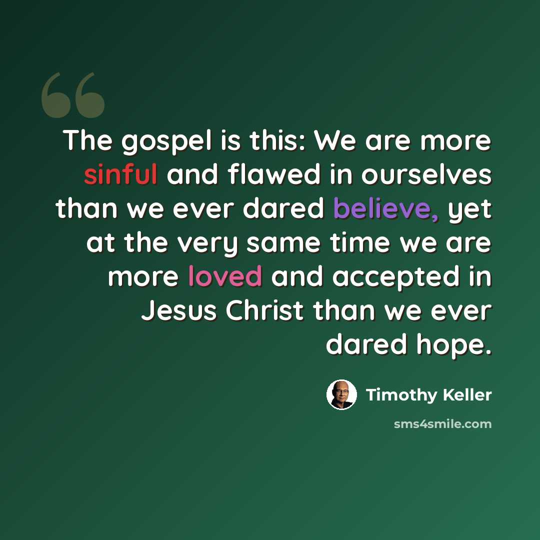 “The gospel is this: We are more sinful and flawed in ourselves than we ever dared believe, yet at the very same time we are more loved and accepted in Jesus Christ than we ever dared hope.” quote by Timothy Keller