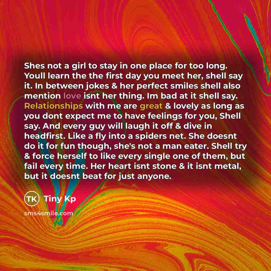 “Shes not a girl to stay in one place for too long. Youll learn the the first day you meet her, shell say it. In between jokes & her perfect smiles shell also mention love isnt her thing. Im bad at it shell say. Relationships with me are great & lovely as long as you dont expect me to have feelings…” quote by Tiny Kp