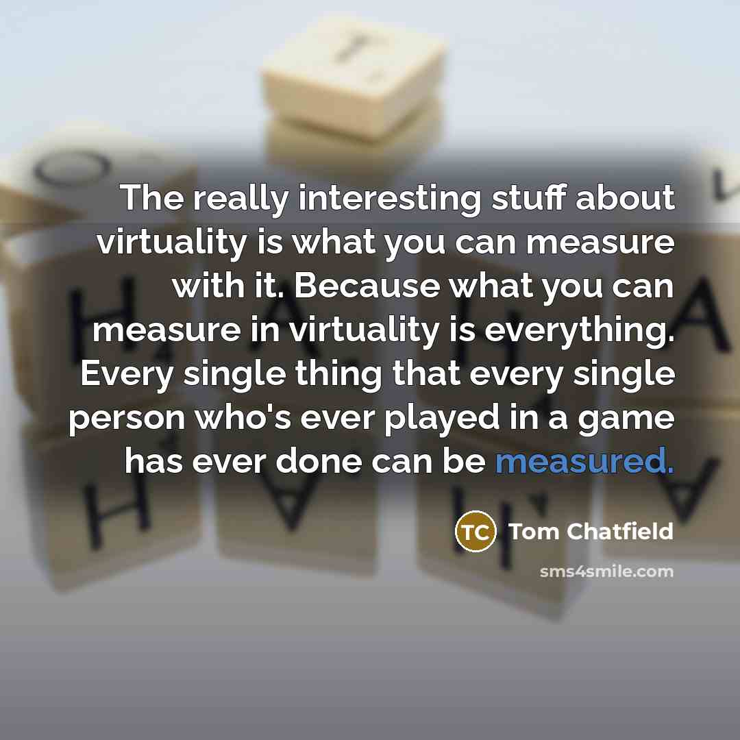 “The really interesting stuff about virtuality is what you can measure with it. Because what you can measure in virtuality is everything. Every single thing that every single person who's ever played in a game has ever done can be measured.” quote by Tom Chatfield