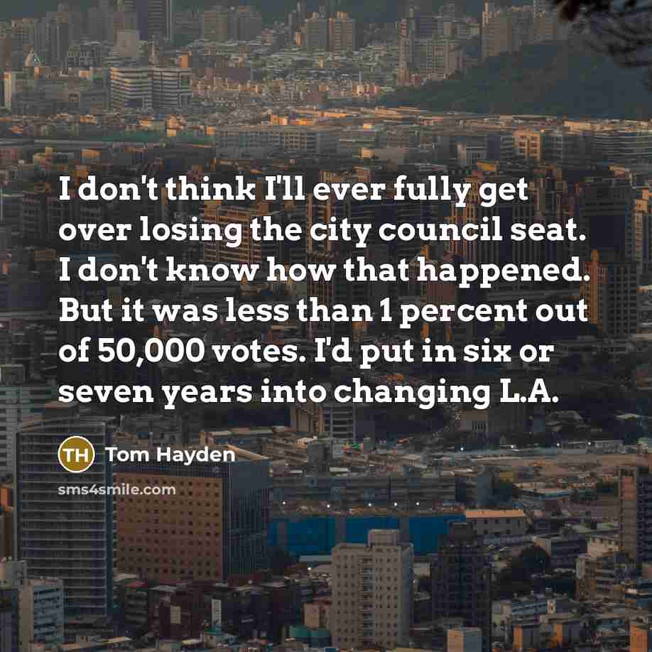 “I don't think I'll ever fully get over losing the city council seat. I don't know how that happened. But it was less than 1 percent out of 50,000 votes. I'd put in six or seven years into changing L.A.” quote by Tom Hayden