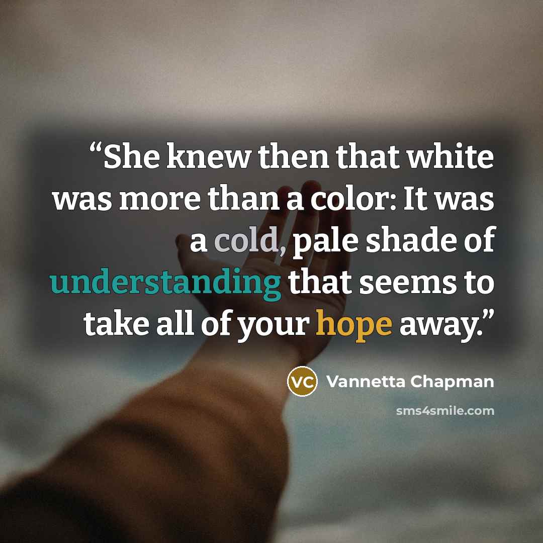 “She knew then that white was more than a color: It was a cold, pale shade of understanding that seems to take all of your hope away.” quote by Vannetta Chapman
