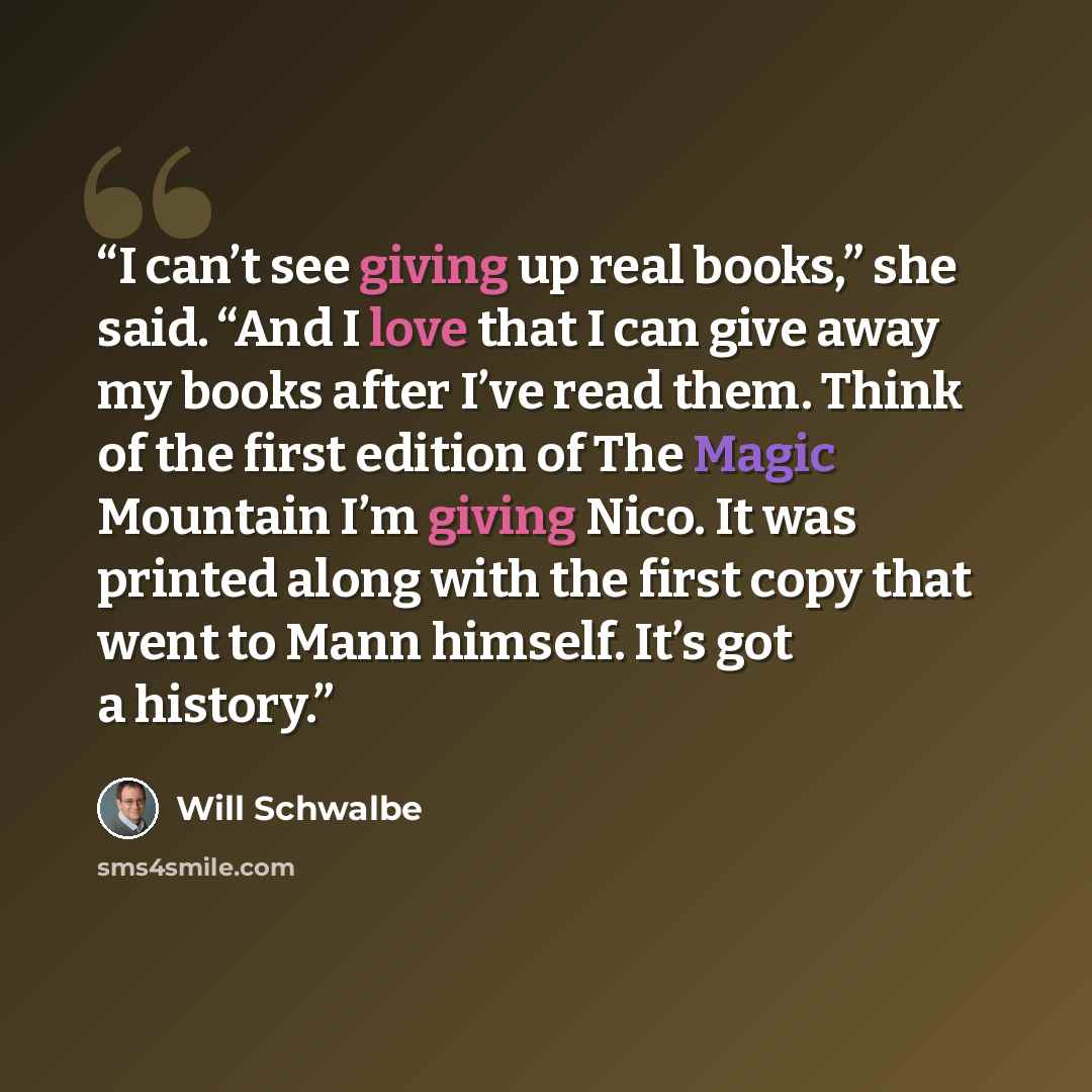 “I can’t see giving up real books,” she said. “And I love that I can give away my books after I’ve read them. Think of the first edition of The Magic Mountain I’m giving Nico. It was printed along with the first copy that went to Mann himself. It’s got a history.” quote by Will Schwalbe