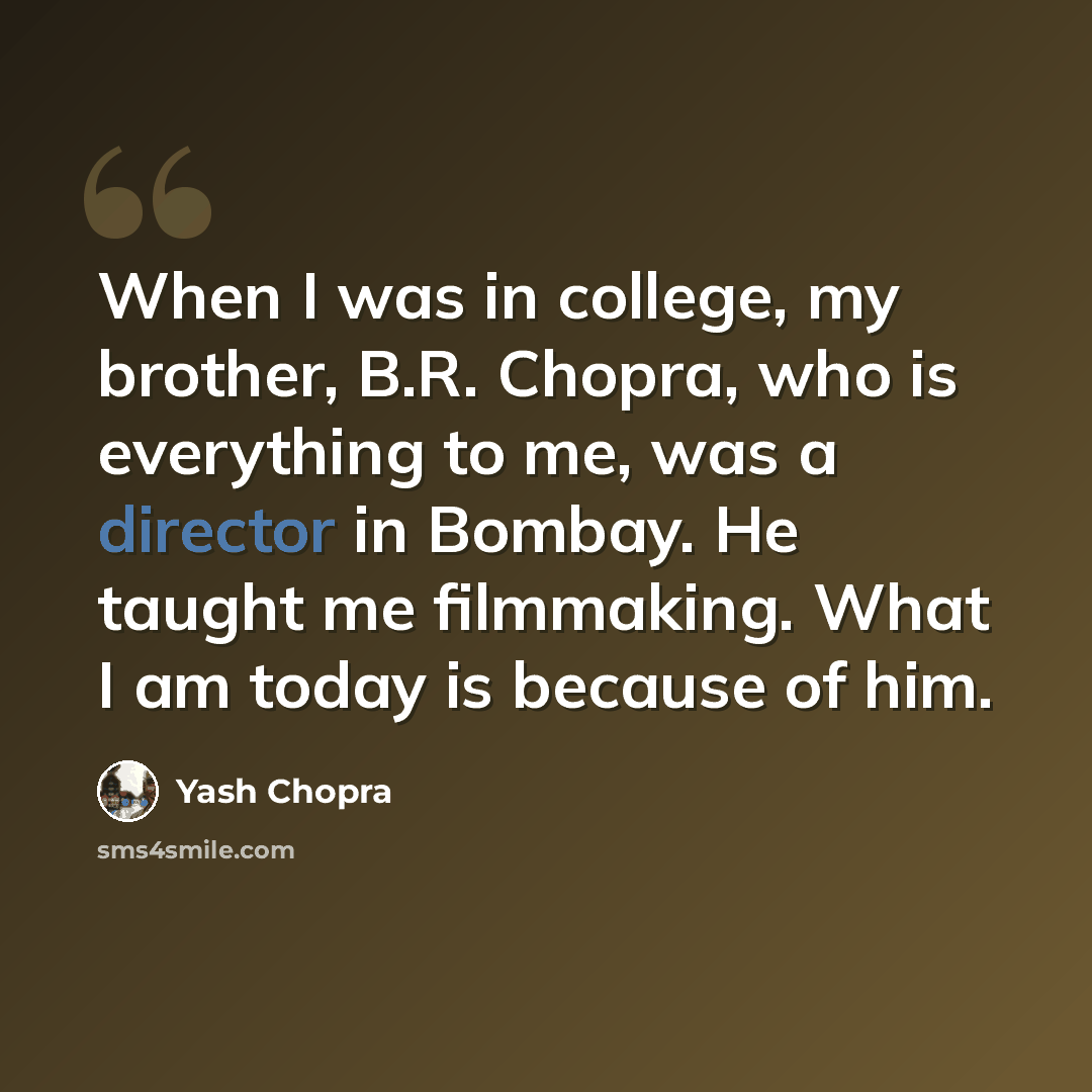 “When I was in college, my brother, B.R. Chopra, who is everything to me, was a director in Bombay. He taught me filmmaking. What I am today is because of him.” quote by Yash Chopra