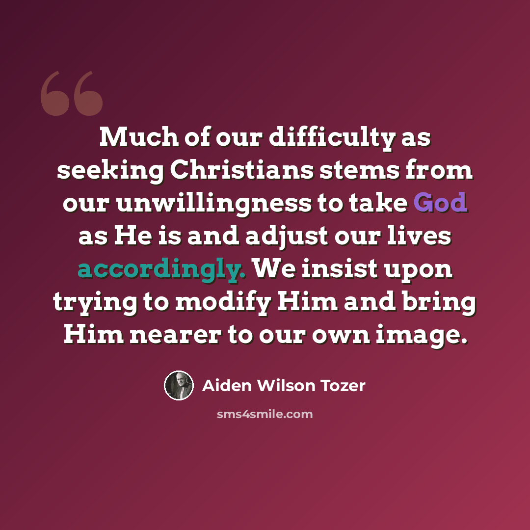 “Much of our difficulty as seeking Christians stems from our unwillingness to take God as He is and adjust our lives accordingly. We insist upon trying to modify Him and bring Him nearer to our own image.” quote by Aiden Wilson Tozer