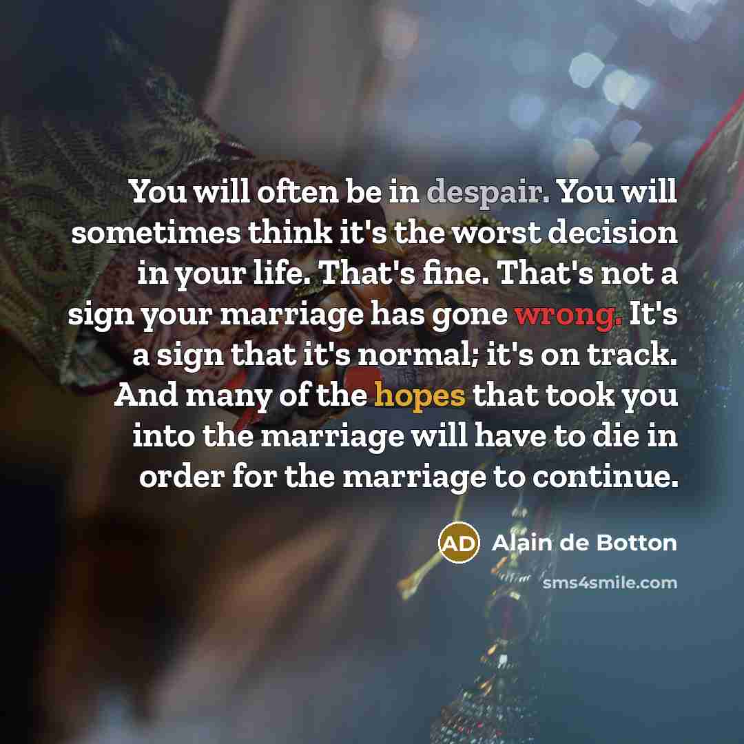“You will often be in despair. You will sometimes think it's the worst decision in your life. That's fine. That's not a sign your marriage has gone wrong. It's a sign that it's normal; it's on track. And many of the hopes that took you into the marriage will have to die in order for the marriage to…” quote by Alain de Botton