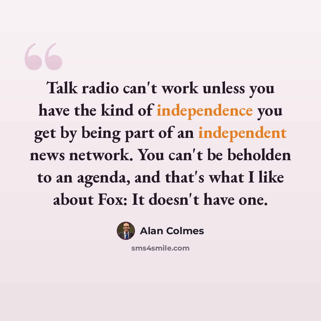 “Talk radio can't work unless you have the kind of independence you get by being part of an independent news network. You can't be beholden to an agenda, and that's what I like about Fox: It doesn't have one.” quote by Alan Colmes