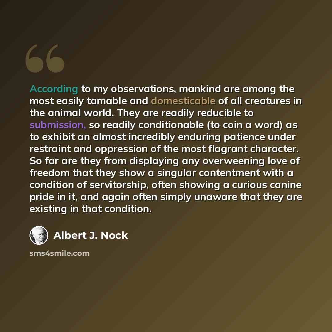 “According to my observations, mankind are among the most easily tamable and domesticable of all creatures in the animal world. They are readily reducible to submission, so readily conditionable (to coin a word) as to exhibit an almost incredibly enduring patience under restraint and oppression of…” quote by Albert J. Nock