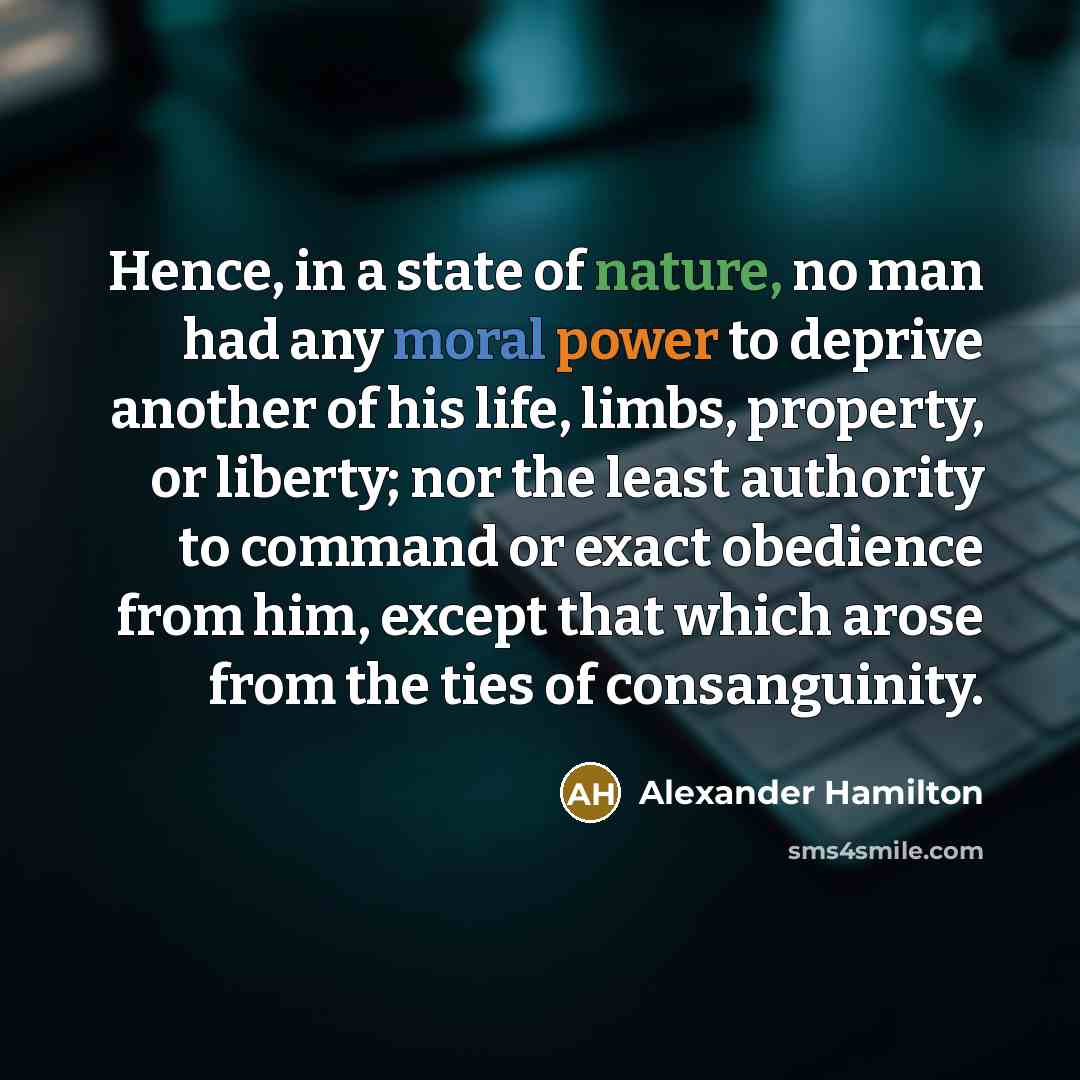 “Hence, in a state of nature, no man had any moral power to deprive another of his life, limbs, property, or liberty; nor the least authority to command or exact obedience from him, except that which arose from the ties of consanguinity.” quote by Alexander Hamilton