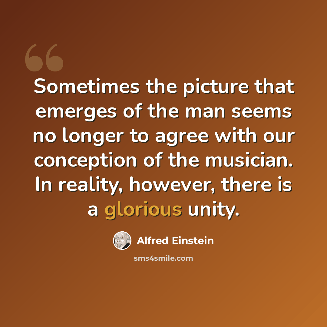 “Sometimes the picture that emerges of the man seems no longer to agree with our conception of the musician. In reality, however, there is a glorious unity.” quote by Alfred Einstein