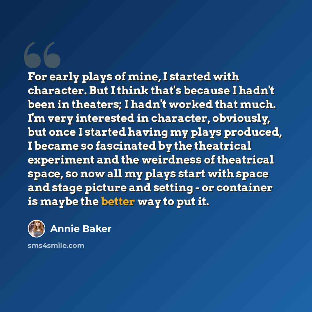 “For early plays of mine, I started with character. But I think that's because I hadn't been in theaters; I hadn't worked that much. I'm very interested in character, obviously, but once I started having my plays produced, I became so fascinated by the theatrical experiment and the weirdness of…” quote by Annie Baker