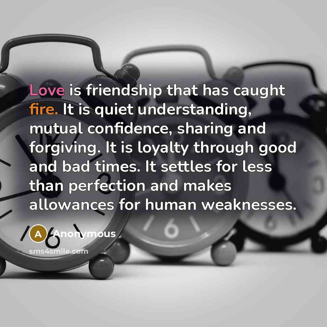 “Love is friendship that has caught fire. It is quiet understanding, mutual confidence, sharing and forgiving. It is loyalty through good and bad times. It settles for less than perfection and makes allowances for human weaknesses.” quote by Anonymous