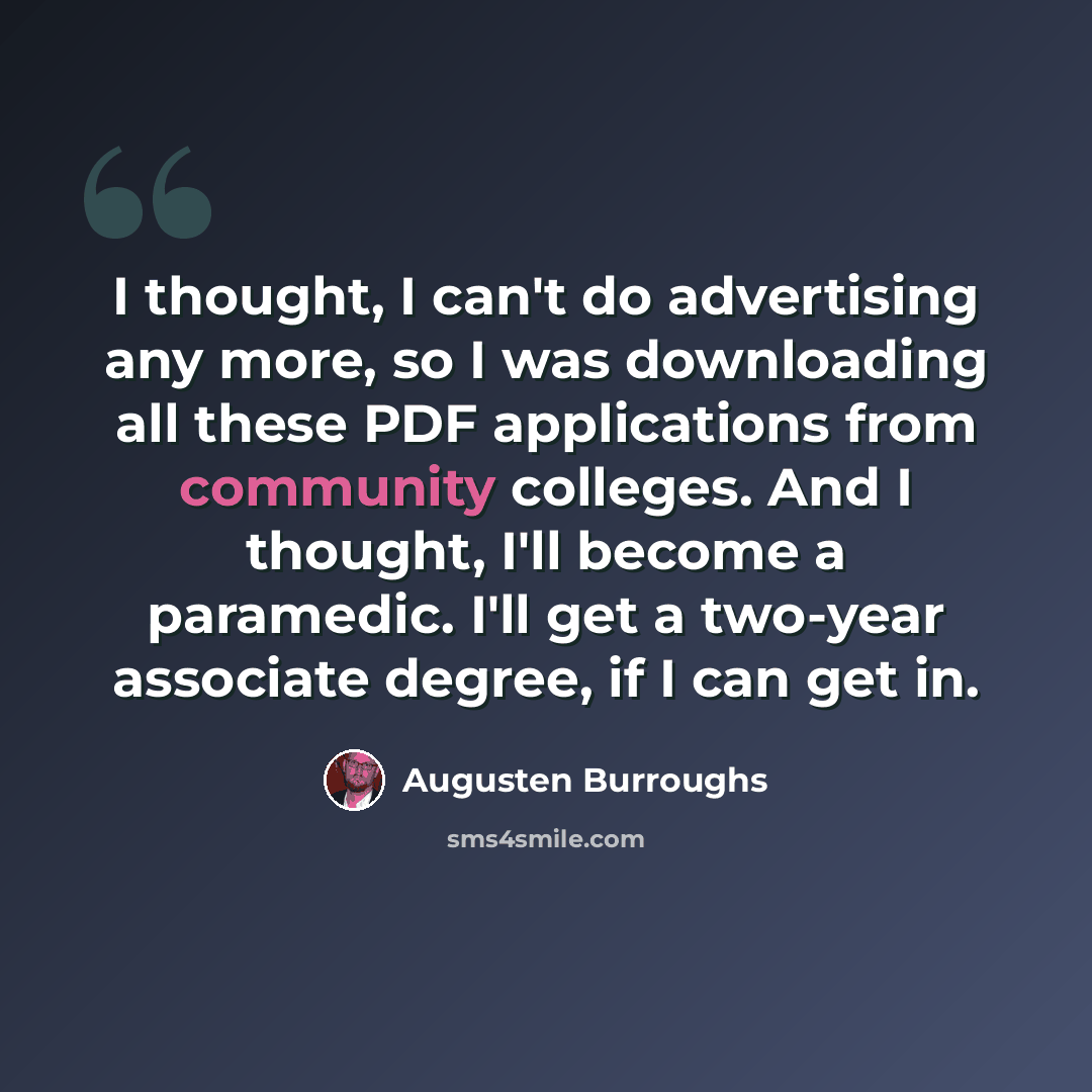 “I thought, I can't do advertising any more, so I was downloading all these PDF applications from community colleges. And I thought, I'll become a paramedic. I'll get a two-year associate degree, if I can get in.” quote by Augusten Burroughs