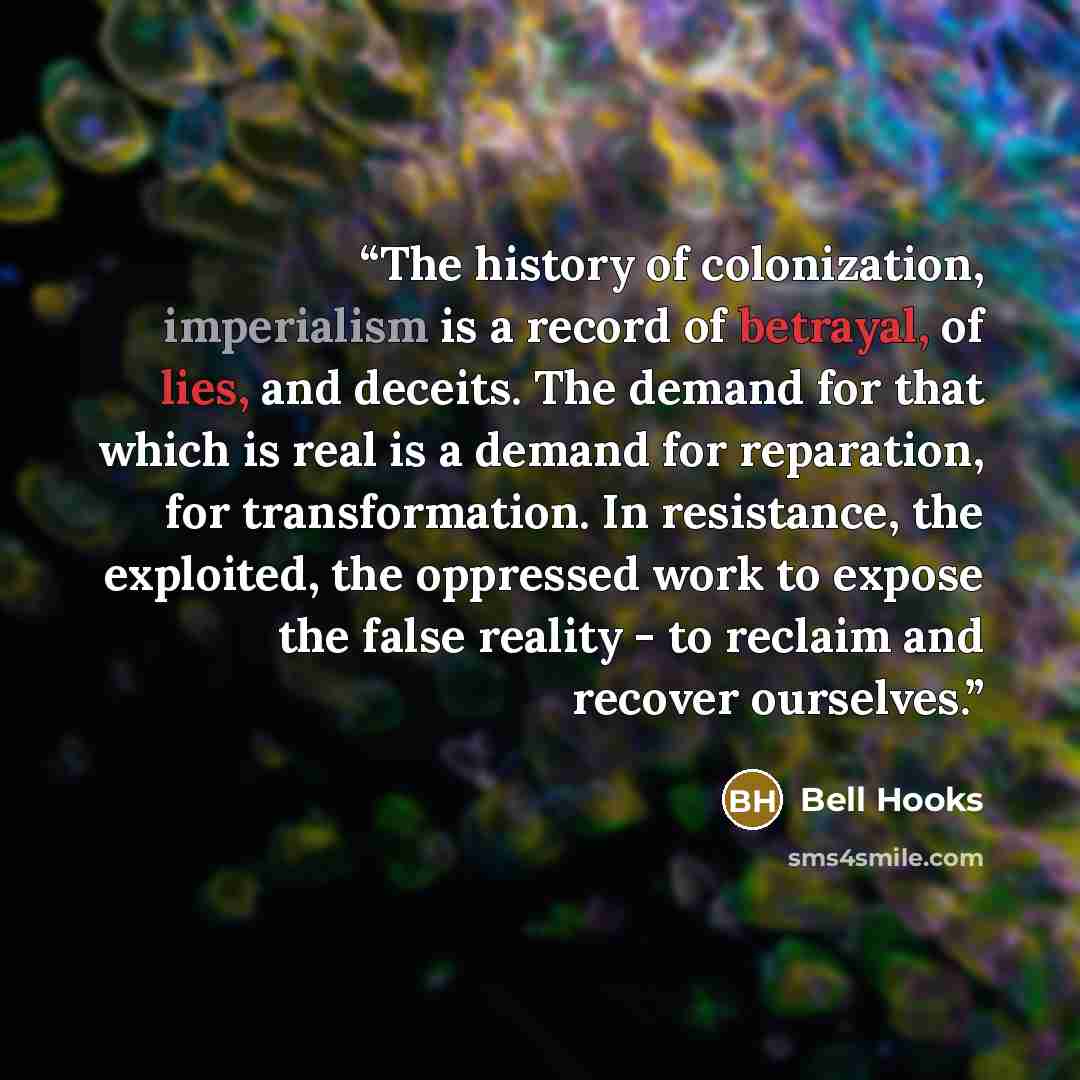 “The history of colonization, imperialism is a record of betrayal, of lies, and deceits. The demand for that which is real is a demand for reparation, for transformation. In resistance, the exploited, the oppressed work to expose the false reality - to reclaim and recover ourselves.” quote by Bell Hooks