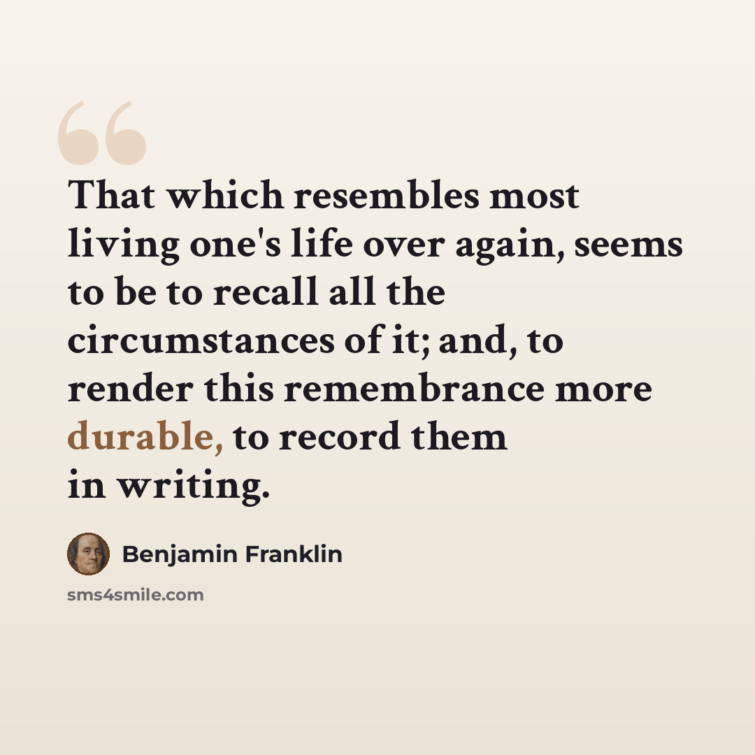 “That which resembles most living one's life over again, seems to be to recall all the circumstances of it; and, to render this remembrance more durable, to record them in writing.” quote by Benjamin Franklin