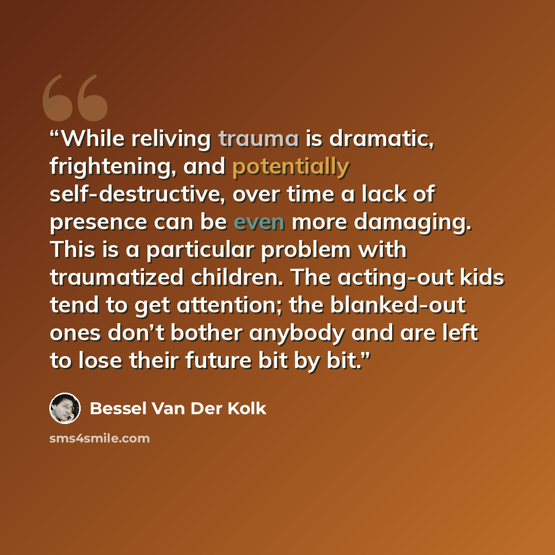 “While reliving trauma is dramatic, frightening, and potentially self-destructive, over time a lack of presence can be even more damaging. This is a particular problem with traumatized children. The acting-out kids tend to get attention; the blanked-out ones don’t bother anybody and are left to…” quote by Bessel Van Der Kolk