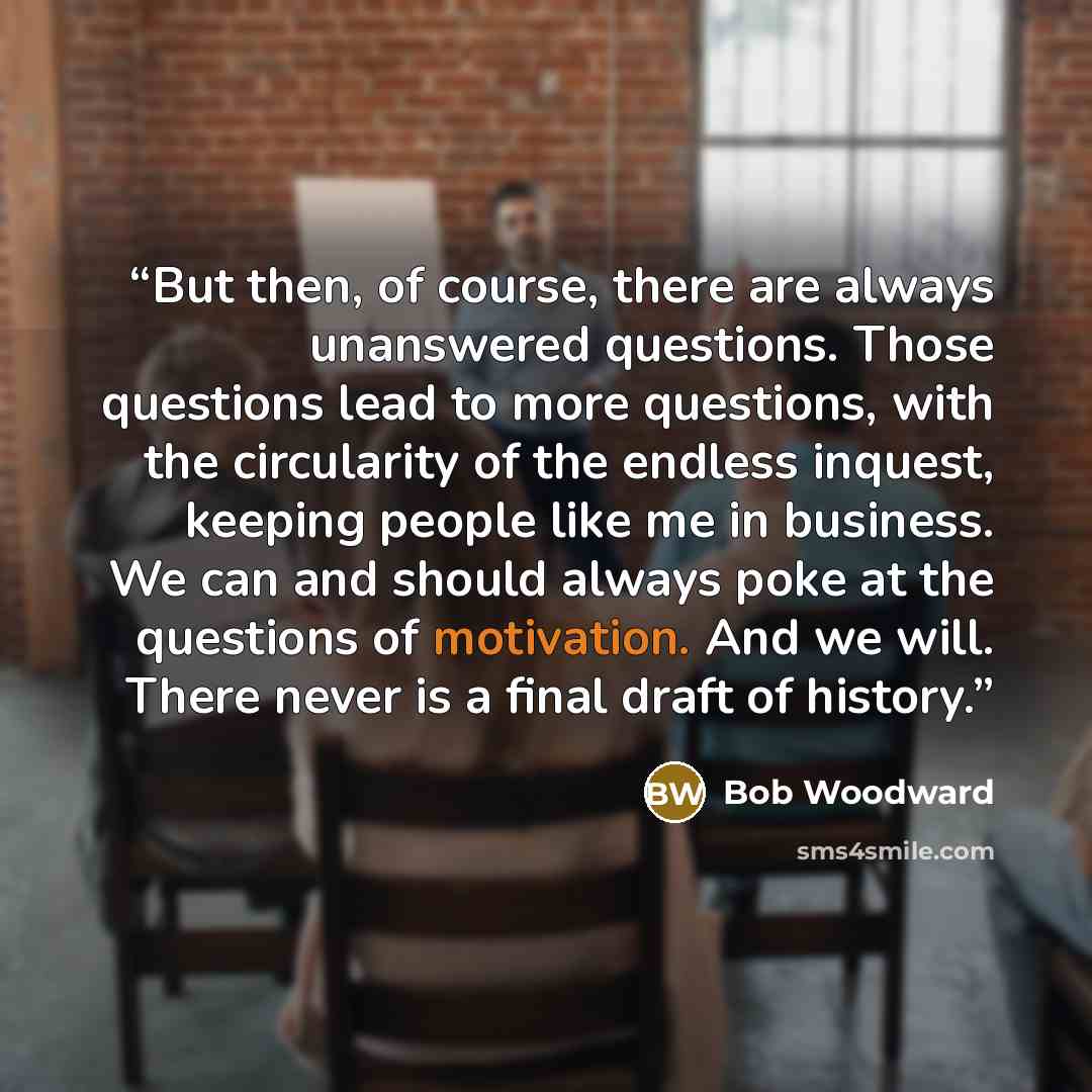 “But then, of course, there are always unanswered questions. Those questions lead to more questions, with the circularity of the endless inquest, keeping people like me in business. We can and should always poke at the questions of motivation. And we will. There never is a final draft of history.” quote by Bob Woodward