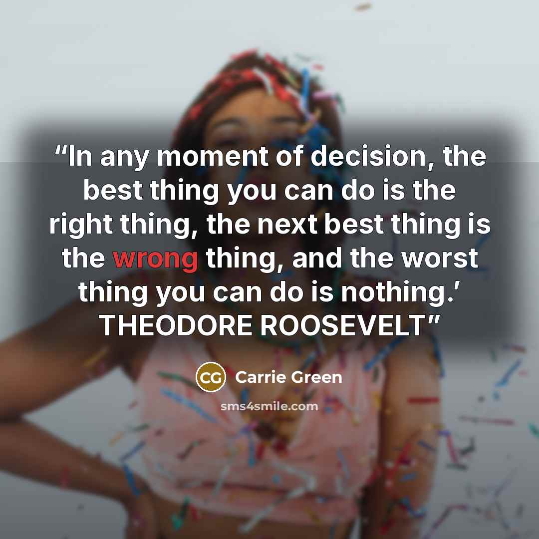 “In any moment of decision, the best thing you can do is the right thing, the next best thing is the wrong thing, and the worst thing you can do is nothing.’ THEODORE ROOSEVELT” quote by Carrie Green