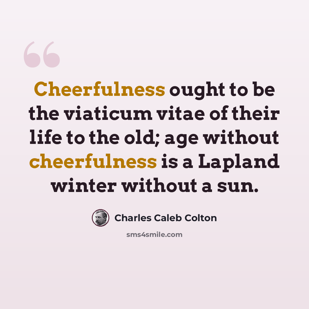 “Cheerfulness ought to be the viaticum vitae of their life to the old; age without cheerfulness is a Lapland winter without a sun.” quote by Charles Caleb Colton