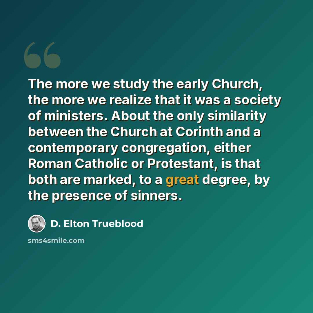 “The more we study the early Church, the more we realize that it was a society of ministers. About the only similarity between the Church at Corinth and a contemporary congregation, either Roman Catholic or Protestant, is that both are marked, to a great degree, by the presence of sinners.” quote by D. Elton Trueblood