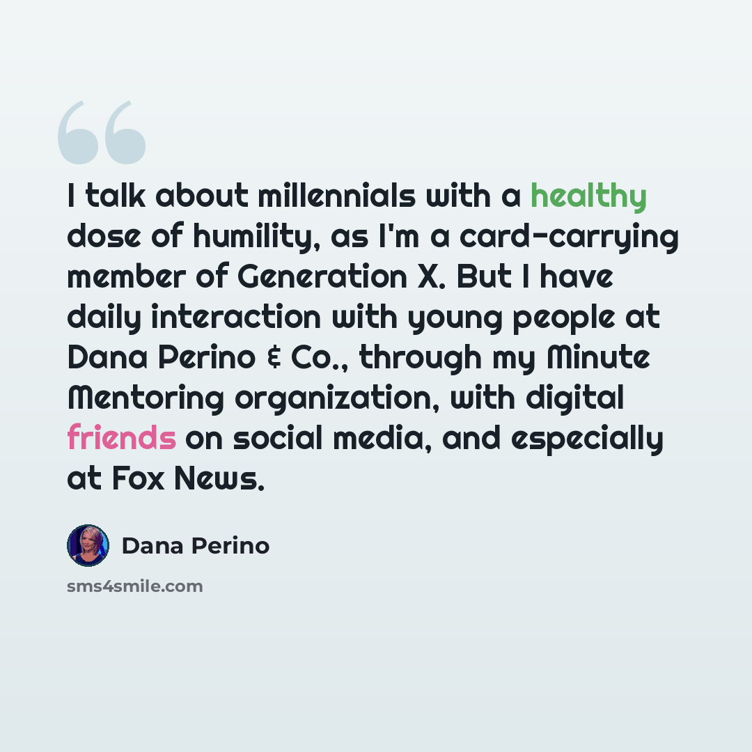 “I talk about millennials with a healthy dose of humility, as I'm a card-carrying member of Generation X. But I have daily interaction with young people at Dana Perino & Co., through my Minute Mentoring organization, with digital friends on social media, and especially at Fox News.” quote by Dana Perino