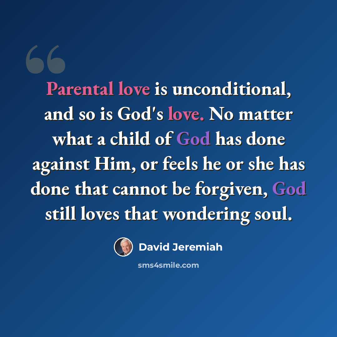 “Parental love is unconditional, and so is God's love. No matter what a child of God has done against Him, or feels he or she has done that cannot be forgiven, God still loves that wondering soul.” quote by David Jeremiah