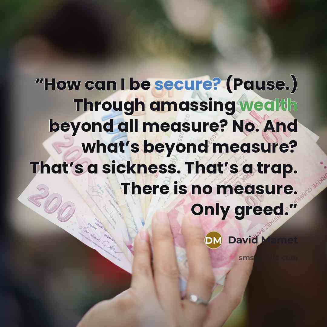 “How can I be secure? (Pause.) Through amassing wealth beyond all measure? No. And what’s beyond measure? That’s a sickness. That’s a trap. There is no measure. Only greed.” quote by David Mamet
