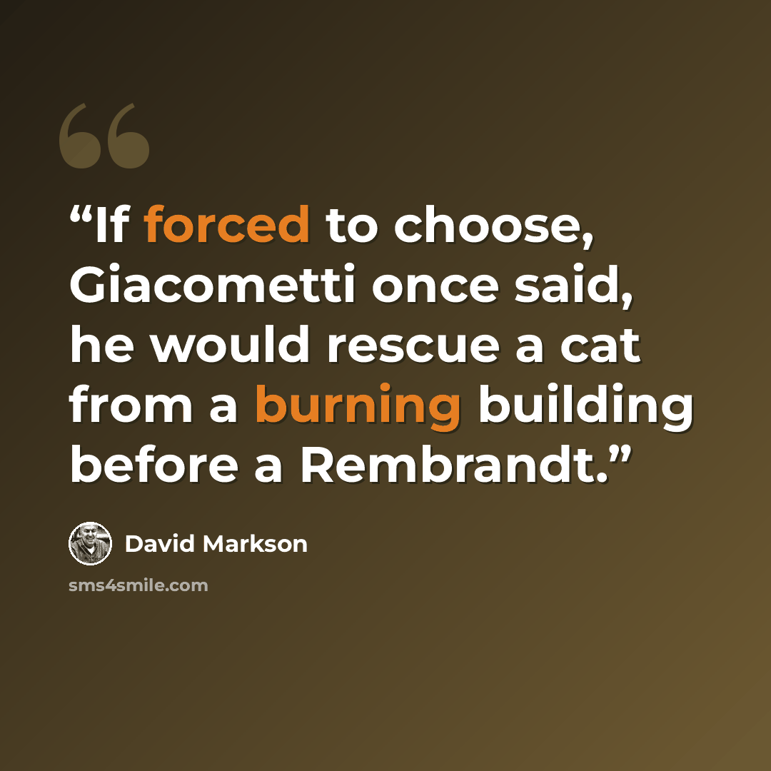 “If forced to choose, Giacometti once said, he would rescue a cat from a burning building before a Rembrandt.” quote by David Markson