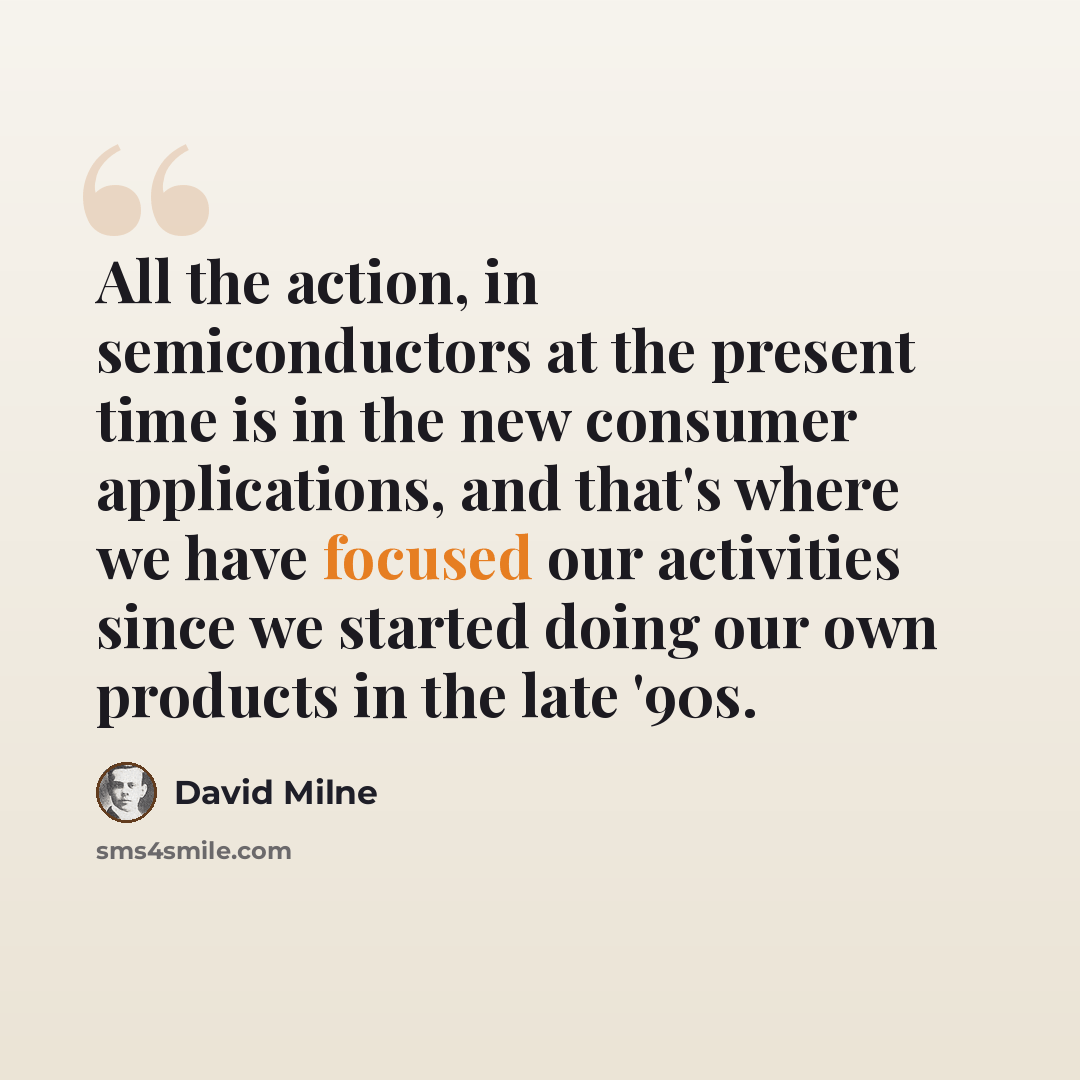 “All the action, in semiconductors at the present time is in the new consumer applications, and that's where we have focused our activities since we started doing our own products in the late '90s.” quote by David Milne