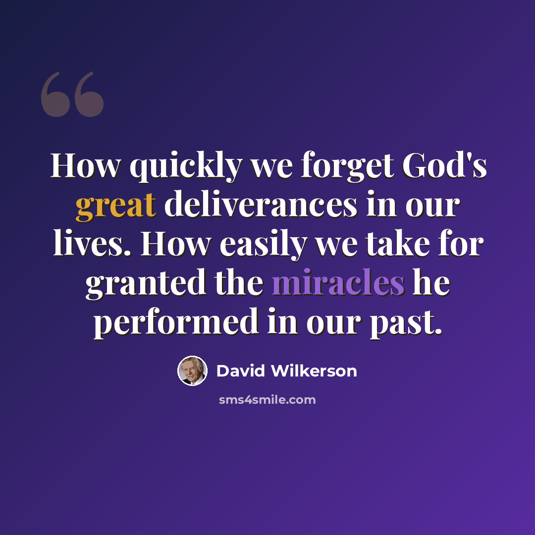 “How quickly we forget God's great deliverances in our lives. How easily we take for granted the miracles he performed in our past.” quote by David Wilkerson
