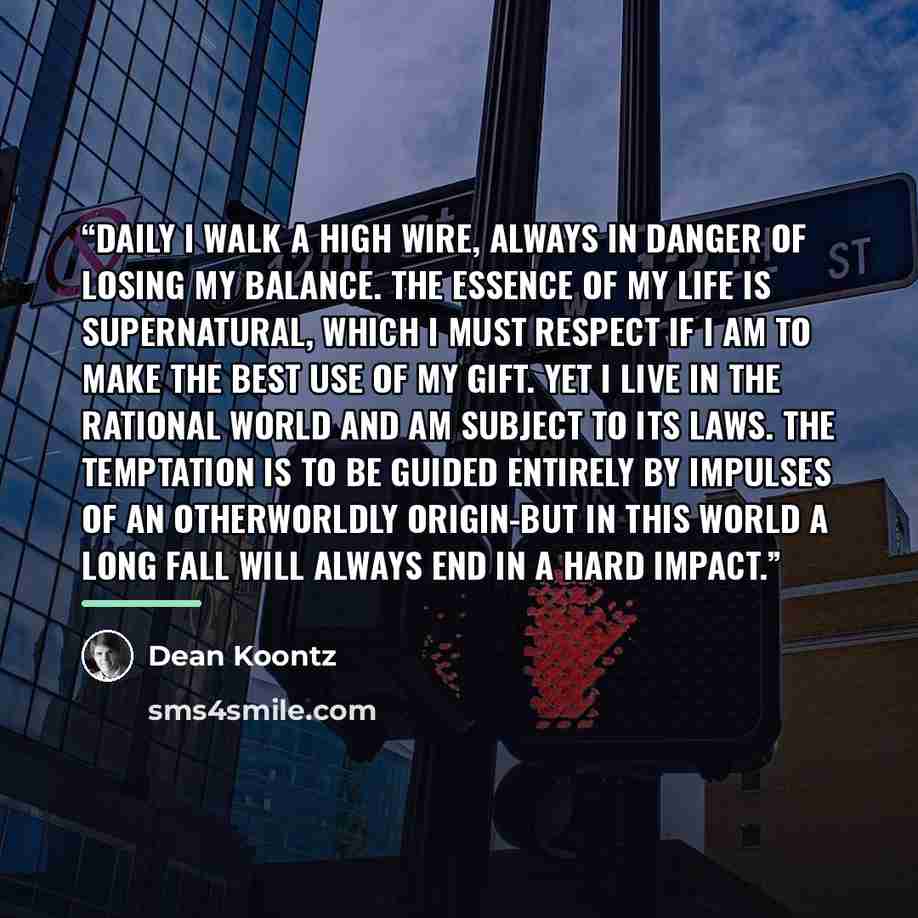 “Daily I walk a high wire, always in danger of losing my balance. The essence of my life is supernatural, which I must respect if I am to make the best use of my gift. Yet I live in the rational world and am subject to its laws. The temptation is to be guided entirely by impulses of an otherworldly…” quote by Dean Koontz