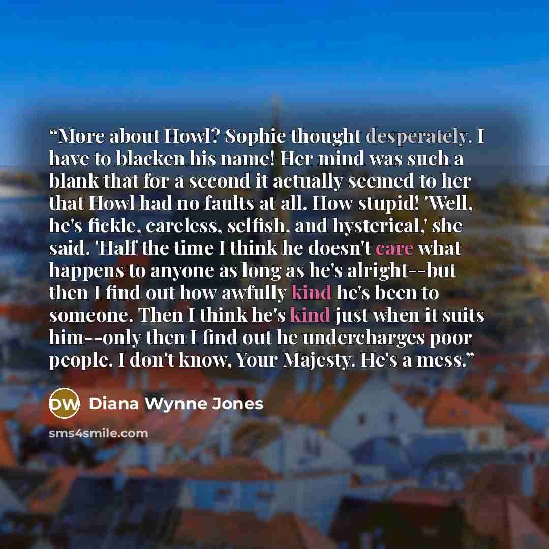 “More about Howl? Sophie thought desperately. I have to blacken his name! Her mind was such a blank that for a second it actually seemed to her that Howl had no faults at all. How stupid! 'Well, he's fickle, careless, selfish, and hysterical,' she said. 'Half the time I think he doesn't care what…” quote by Diana Wynne Jones