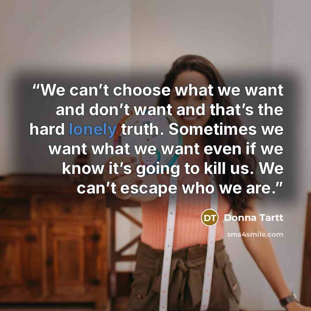 “We can’t choose what we want and don’t want and that’s the hard lonely truth. Sometimes we want what we want even if we know it’s going to kill us. We can’t escape who we are.” quote by Donna Tartt