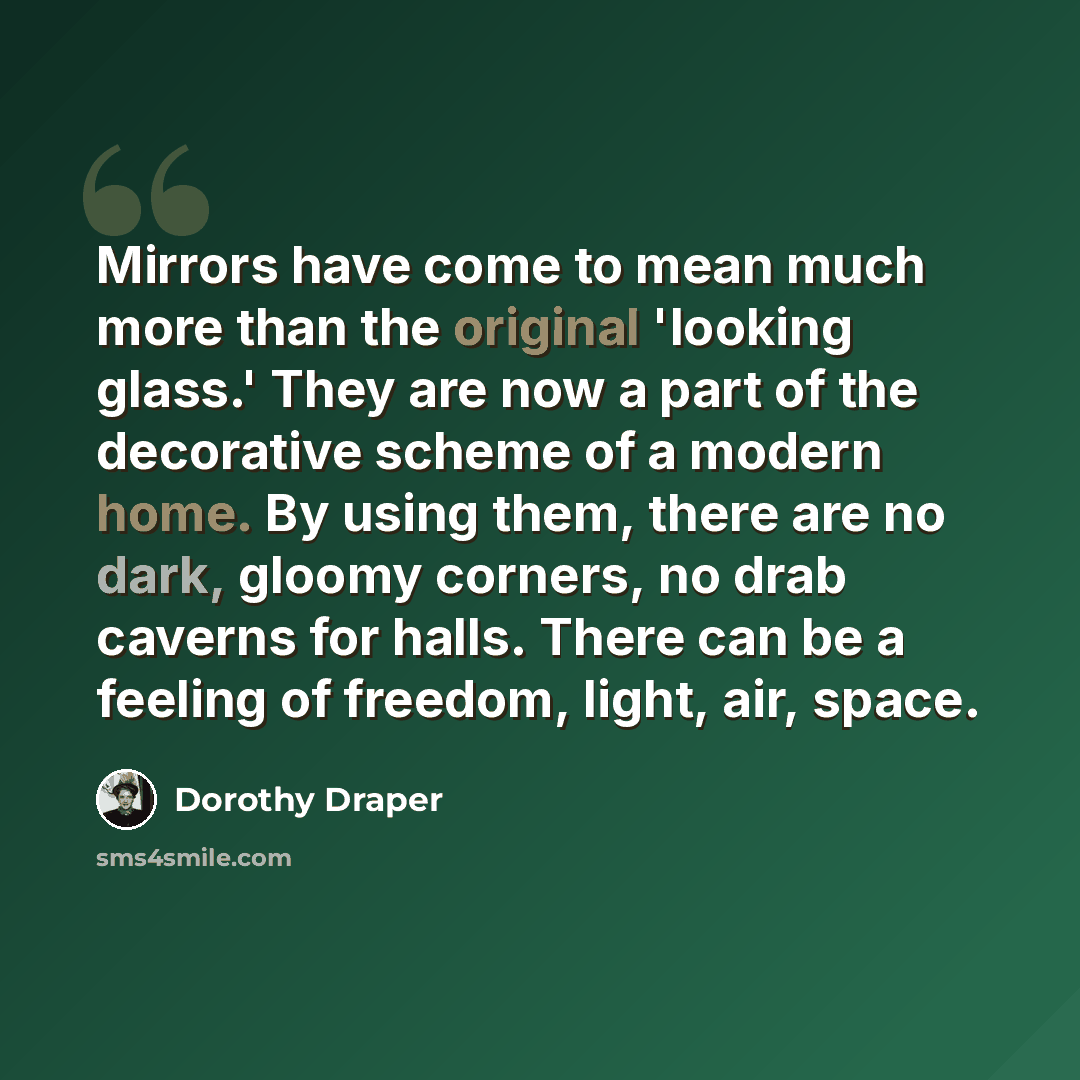 “Mirrors have come to mean much more than the original 'looking glass.' They are now a part of the decorative scheme of a modern home. By using them, there are no dark, gloomy corners, no drab caverns for halls. There can be a feeling of freedom, light, air, space.” quote by Dorothy Draper