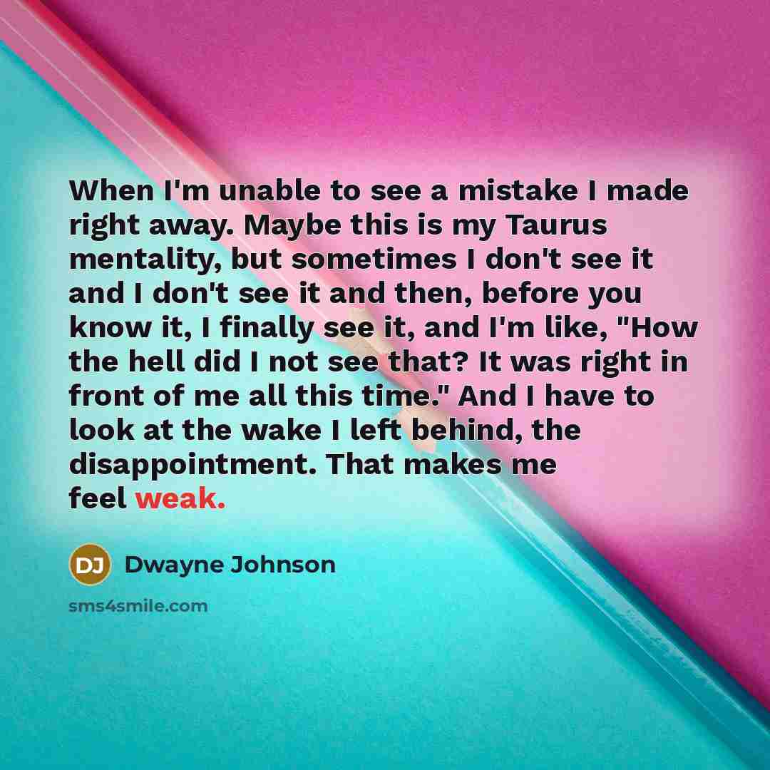 “When I'm unable to see a mistake I made right away. Maybe this is my Taurus mentality, but sometimes I don't see it and I don't see it and then, before you know it, I finally see it, and I'm like, "How the hell did I not see that? It was right in front of me all this time." And I have to look at…” quote by Dwayne Johnson