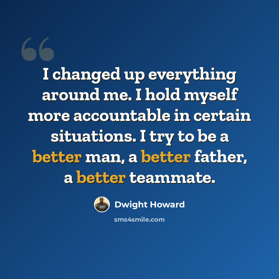 “I changed up everything around me. I hold myself more accountable in certain situations. I try to be a better man, a better father, a better teammate.” quote by Dwight Howard