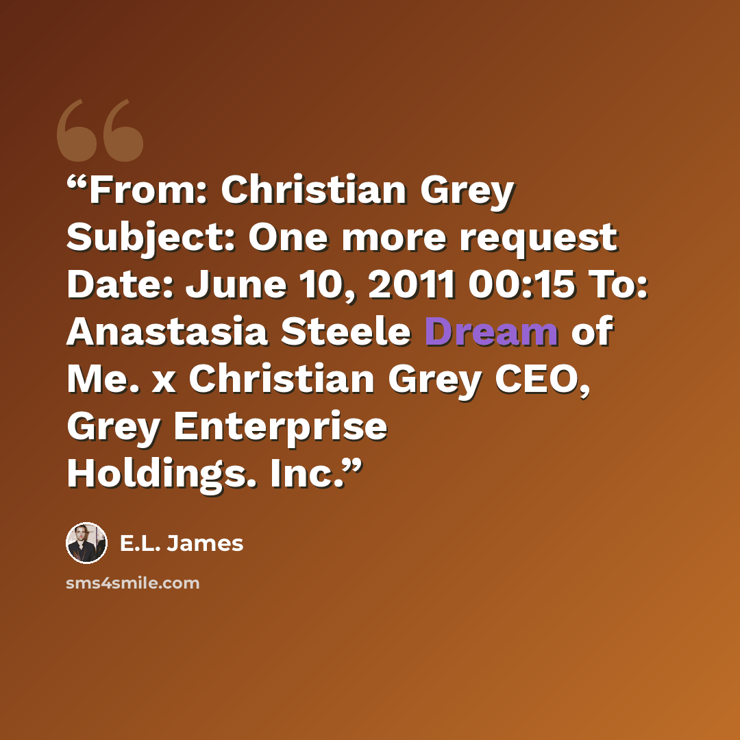 “From: Christian Grey Subject: One more request Date: June 10, 2011 00:15 To: Anastasia Steele Dream of Me. x Christian Grey CEO, Grey Enterprise Holdings. Inc.” quote by E.L. James