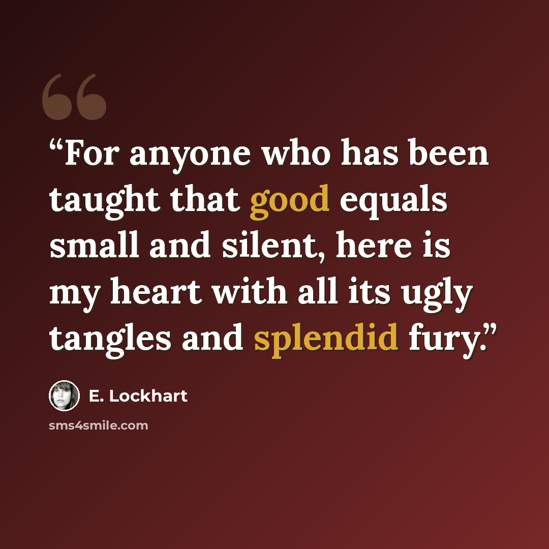 “For anyone who has been taught that good equals small and silent, here is my heart with all its ugly tangles and splendid fury.” quote by E. Lockhart