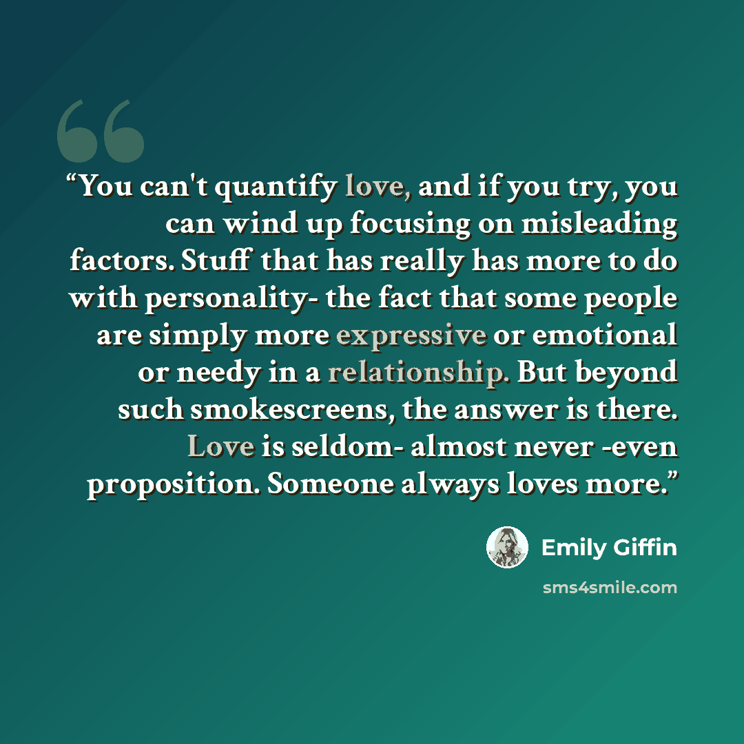 “You can't quantify love, and if you try, you can wind up focusing on misleading factors. Stuff that has really has more to do with personality- the fact that some people are simply more expressive or emotional or needy in a relationship. But beyond such smokescreens, the answer is there. Love is…” quote by Emily Giffin