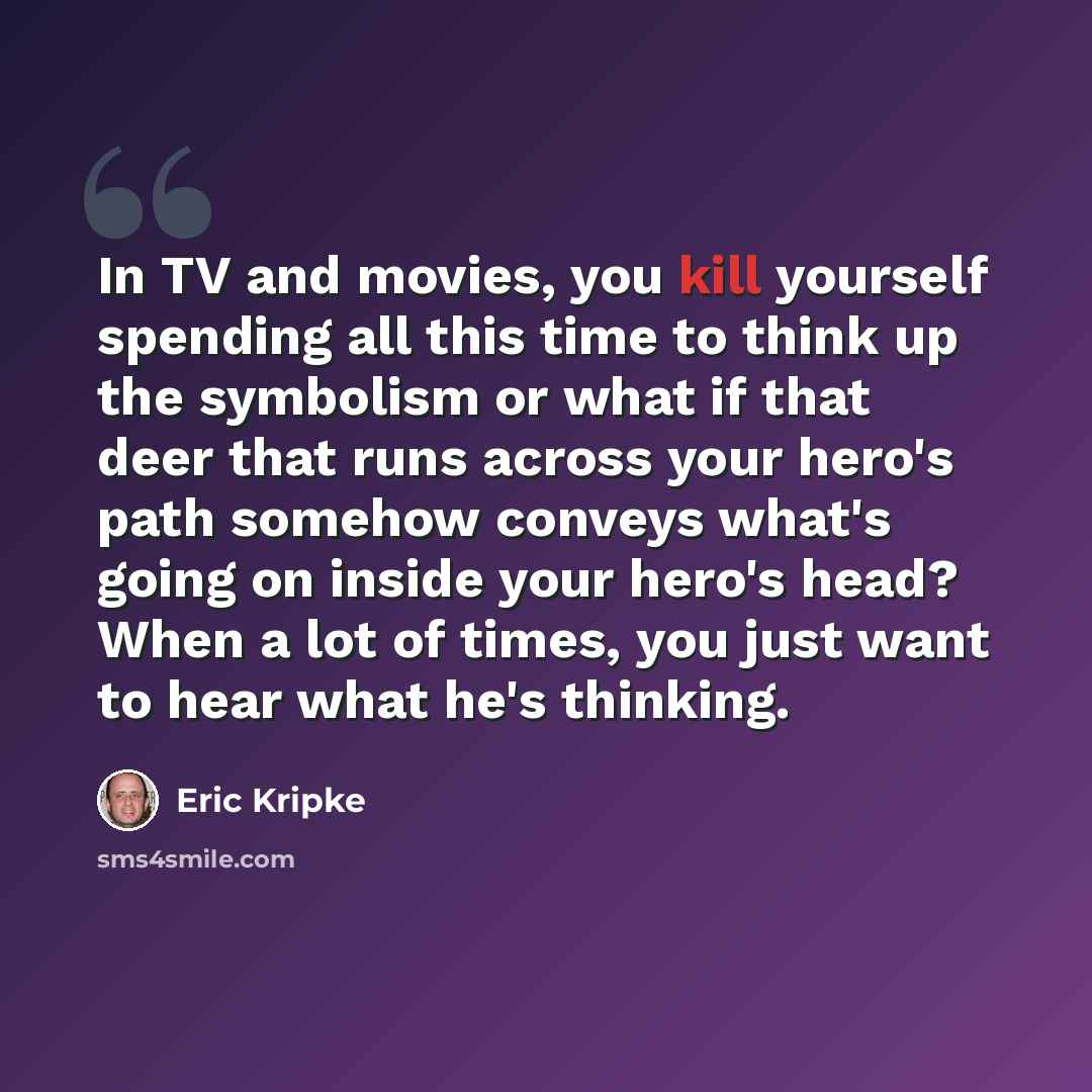 “In TV and movies, you kill yourself spending all this time to think up the symbolism or what if that deer that runs across your hero's path somehow conveys what's going on inside your hero's head? When a lot of times, you just want to hear what he's thinking.” quote by Eric Kripke
