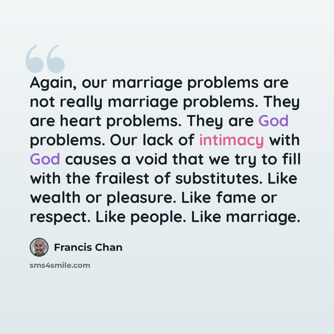 “Again, our marriage problems are not really marriage problems. They are heart problems. They are God problems. Our lack of intimacy with God causes a void that we try to fill with the frailest of substitutes. Like wealth or pleasure. Like fame or respect. Like people. Like marriage.” quote by Francis Chan