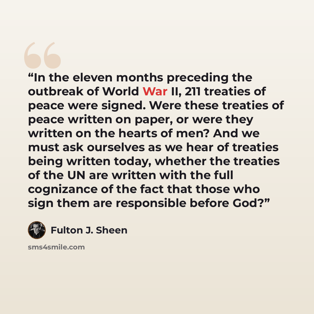 “In the eleven months preceding the outbreak of World War II, 211 treaties of peace were signed. Were these treaties of peace written on paper, or were they written on the hearts of men? And we must ask ourselves as we hear of treaties being written today, whether the treaties of the UN are written…” quote by Fulton J. Sheen