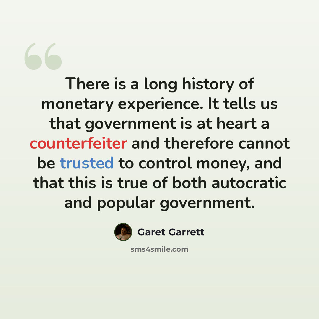 “There is a long history of monetary experience. It tells us that government is at heart a counterfeiter and therefore cannot be trusted to control money, and that this is true of both autocratic and popular government.” quote by Garet Garrett