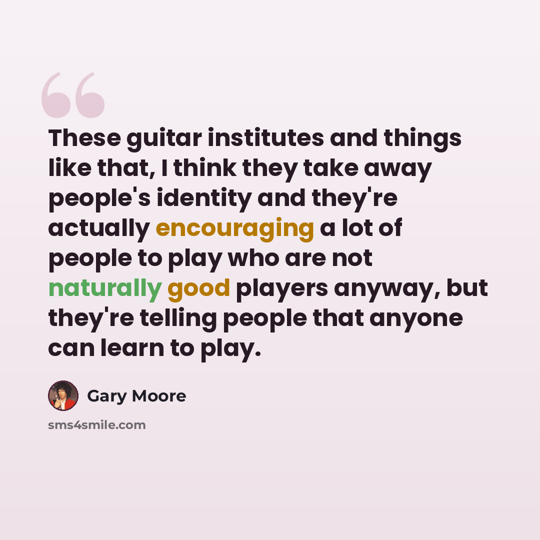 “These guitar institutes and things like that, I think they take away people's identity and they're actually encouraging a lot of people to play who are not naturally good players anyway, but they're telling people that anyone can learn to play.” quote by Gary Moore