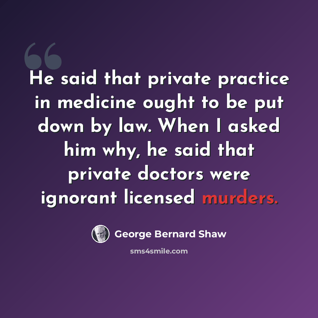 “He said that private practice in medicine ought to be put down by law. When I asked him why, he said that private doctors were ignorant licensed murders.” quote by George Bernard Shaw