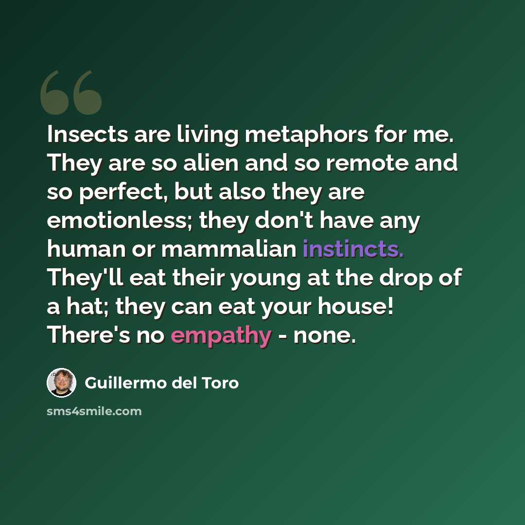 “Insects are living metaphors for me. They are so alien and so remote and so perfect, but also they are emotionless; they don't have any human or mammalian instincts. They'll eat their young at the drop of a hat; they can eat your house! There's no empathy - none.” quote by Guillermo del Toro