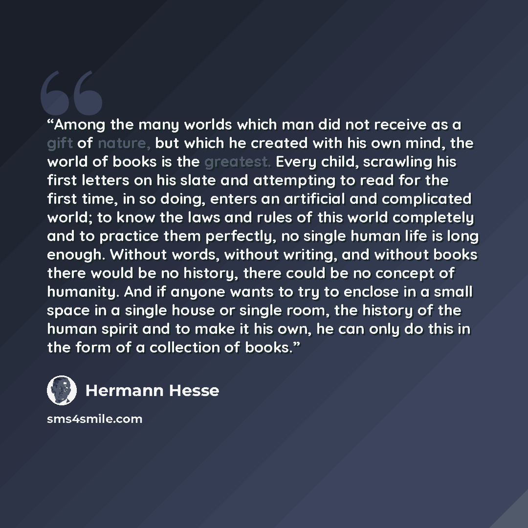 “Among the many worlds which man did not receive as a gift of nature, but which he created with his own mind, the world of books is the greatest. Every child, scrawling his first letters on his slate and attempting to read for the first time, in so doing, enters an artificial and complicated world…” quote by Hermann Hesse