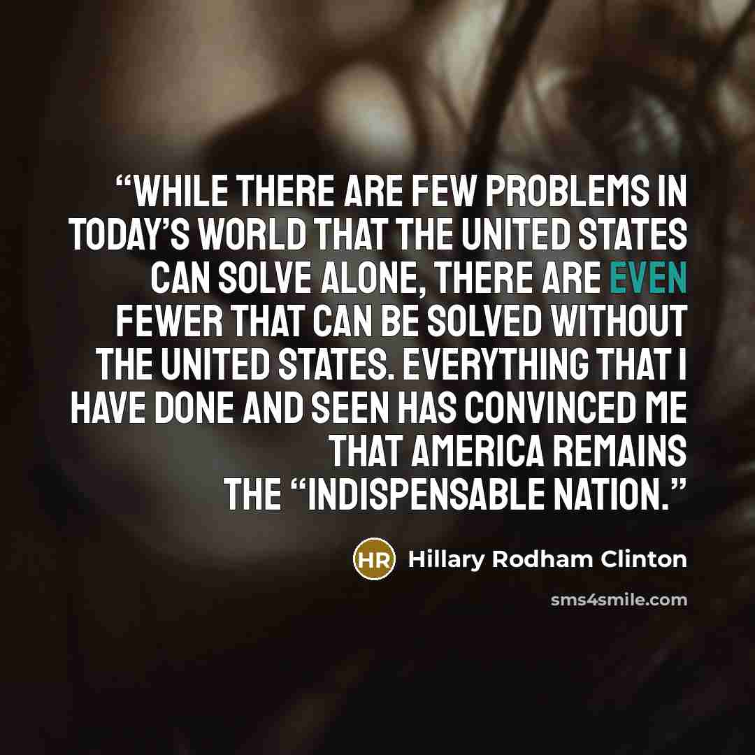 “While there are few problems in today’s world that the United States can solve alone, there are even fewer that can be solved without the United States. Everything that I have done and seen has convinced me that America remains the “indispensable nation.” quote by Hillary Rodham Clinton