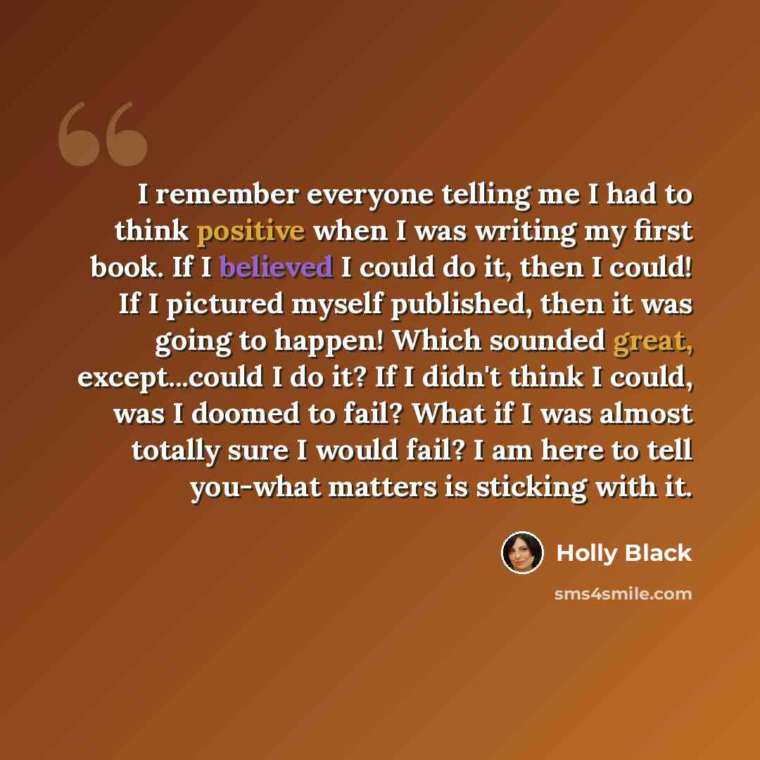 “I remember everyone telling me I had to think positive when I was writing my first book. If I believed I could do it, then I could! If I pictured myself published, then it was going to happen! Which sounded great, except...could I do it? If I didn't think I could, was I doomed to fail? What if I…” quote by Holly Black